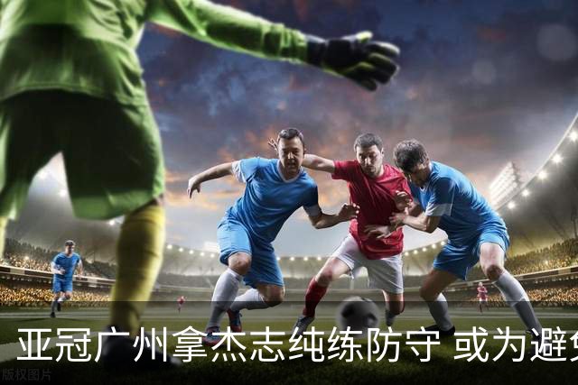 亚冠广州拿杰志纯练防守 或为避免重蹈国安覆辙？